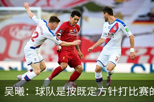 吴曦：球队是按既定方针打比赛的 希望能完成小组出线的首要目标